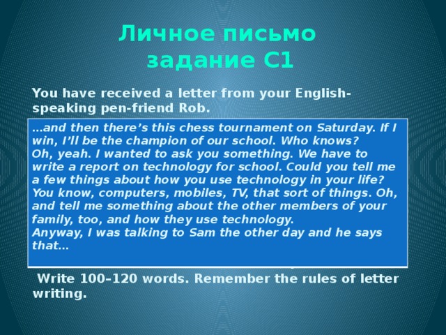Личное письмо  задание С1 You have received a letter from your English-speaking pen-friend Rob. Write him a letter and answer his 3 questions.  Write 100–120 words. Remember the rules of letter writing. … and then there’s this chess tournament on Saturday. If I win, I’ll be the champion of our school. Who knows? Oh, yeah. I wanted to ask you something. We have to write a report on technology for school. Could you tell me a few things about how you use technology in your life? You know, computers, mobiles, TV, that sort of things. Oh, and tell me something about the other members of your family, too, and how they use technology. Anyway, I was talking to Sam the other day and he says that…  