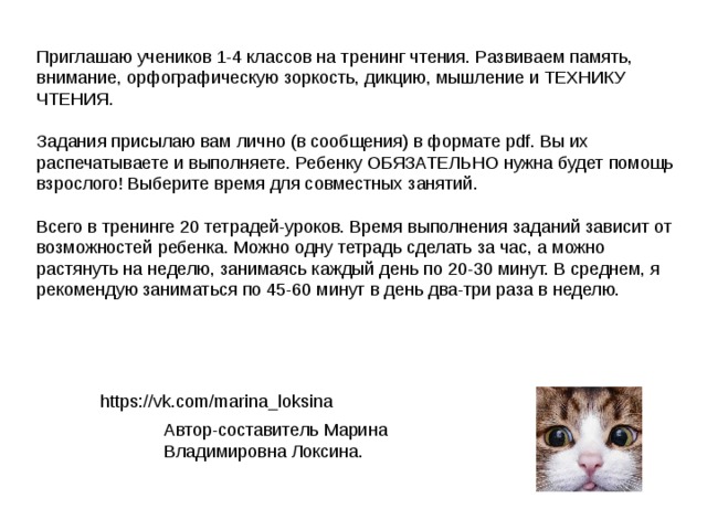 Приглашаю учеников 1-4 классов на тренинг чтения. Развиваем память, внимание, орфографическую зоркость, дикцию, мышление и ТЕХНИКУ ЧТЕНИЯ. Задания присылаю вам лично (в сообщения) в формате pdf. Вы их распечатываете и выполняете. Ребенку ОБЯЗАТЕЛЬНО нужна будет помощь взрослого! Выберите время для совместных занятий. Всего в тренинге 20 тетрадей-уроков. Время выполнения заданий зависит от возможностей ребенка. Можно одну тетрадь сделать за час, а можно растянуть на неделю, занимаясь каждый день по 20-30 минут. В среднем, я рекомендую заниматься по 45-60 минут в день два-три раза в неделю. https://vk.com/marina_loksina Автор-составитель Марина Владимировна Локсина. 