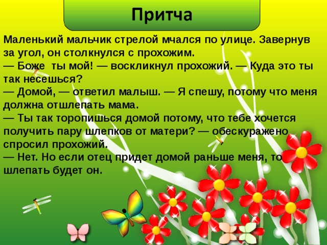 Маленький мальчик стрелой мчался по улице. Завернув за угол, он столкнулся с прохожим. —  Боже ты мой! — воскликнул прохожий. — Куда это ты так несешься? —  Домой, — ответил малыш. — Я спешу, потому что меня должна отшлепать мама. —  Ты так торопишься домой потому, что тебе хочется получить пару шлепков от матери? — обескуражено спросил прохожий. —  Нет. Но если отец придет домой раньше меня, то шлепать будет он.  