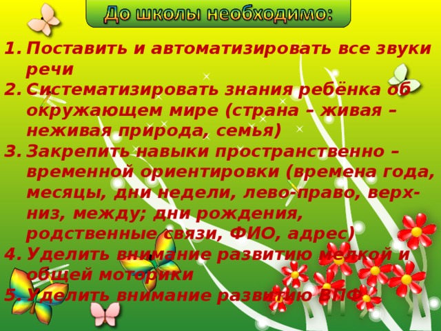 Поставить и автоматизировать все звуки речи Систематизировать знания ребёнка об окружающем мире (страна – живая – неживая природа, семья) Закрепить навыки пространственно – временной ориентировки (времена года, месяцы, дни недели, лево-право, верх-низ, между; дни рождения, родственные связи, ФИО, адрес) Уделить внимание развитию мелкой и общей моторики Уделить внимание развитию ВПФ  