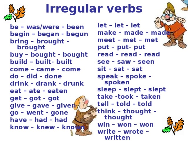 Irregular verbs let – let - let make – made – made meet – met – met put – put- put read – read - read see – saw - seen sit – sat - sat speak – spoke - spoken sleep – slept - slept take -took – taken tell – told – told think – thought – thought win – won – won write – wrote – written be – was/were - been begin – began - begun bring – brought - brought buy – bought - bought build – built- built come – came - come do – did - done drink – drank - drunk eat – ate - eaten get – got - got give – gave - given go – went - gone have – had - had know – knew - known 