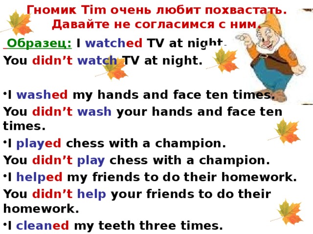 Гномик Tim очень любит похвастать. Давайте не согласимся с ним.  Образец: I watch ed TV at night. You didn’t  watch TV at night.  I wash ed my hands and face ten times. You didn’t  wash your hands and face ten times. I play ed chess with a champion. You didn’t  play chess with a champion. I help ed my friends to do their homework. You didn’t  help your friends to do their homework. I clean ed my teeth three times. You didn’t  clean your teeth three times.  