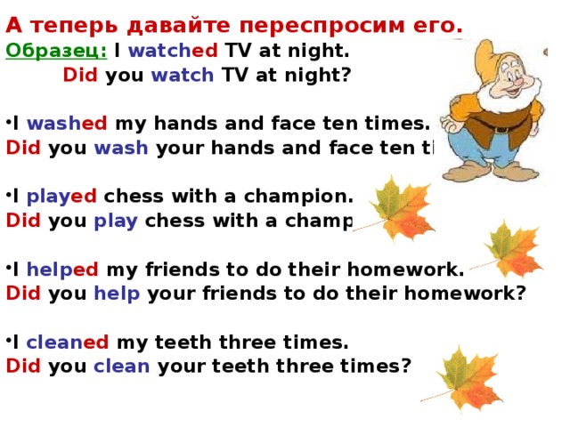 А теперь давайте переспросим его. Образец: I watch ed TV at night.   Did you watch TV at night?  I wash ed my hands and face ten times. Did  you wash your hands and face ten times?  I play ed chess with a champion. Did  you play chess with a champion?  I help ed my friends to do their homework. Did  you help your friends to do their homework?  I clean ed my teeth three times. Did  you clean your teeth three times?  