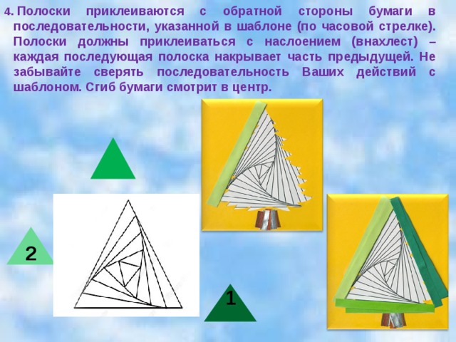 4.  Полоски приклеиваются с обратной стороны бумаги в последовательности, указанной в шаблоне (по часовой стрелке). Полоски должны приклеиваться с наслоением (внахлест) – каждая последующая полоска накрывает часть предыдущей. Не забывайте сверять последовательность Ваших действий с шаблоном. Сгиб бумаги смотрит в центр. 2 1  