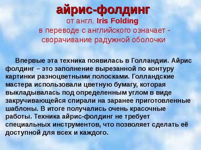 айрис-фолдинг от англ. Iris Folding в переводе с английского означает - сворачивание радужной оболочки   Впервые эта техника появилась в Голландии. Айрис фолдинг – это заполнение вырезанной по контуру картинки разноцветными полосками. Голландские мастера использовали цветную бумагу, которая выкладывалась под определенным углом в виде закручивающейся спирали на заранее приготовленные шаблоны. В итоге получались очень красочные работы. Техника айрис-фолдинг не требует специальных инструментов, что позволяет сделать её доступной для всех и каждого.  