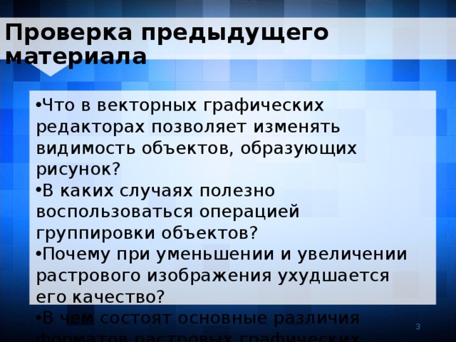 Проверка предыдущего материала Что в векторных графических редакторах позволяет изменять видимость объектов, образующих рисунок? В каких случаях полезно воспользоваться операцией группировки объектов? Почему при уменьшении и увеличении растрового изображения ухудшается его качество? В чем состоят основные различия форматов растровых графических файлов ? 3 3 