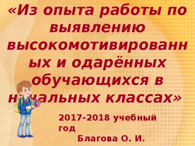 «Из опыта работы по выявлению высокомотивированных и одарённых обучающихся в начальных классах» 2017-2018 учебный год Благова О. И. 