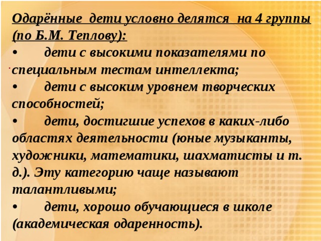 Одарённые дети условно делятся на 4 группы (по Б.М. Теплову): •  дети с высокими показателями по специальным тестам интеллекта; •  дети с высоким уровнем творческих способностей; •  дети, достигшие успехов в каких-либо областях деятельности (юные музыканты, художники, математики, шахматисты и т. д.). Эту категорию чаще называют талантливыми; •  дети, хорошо обучающиеся в школе (академическая одаренность). .  