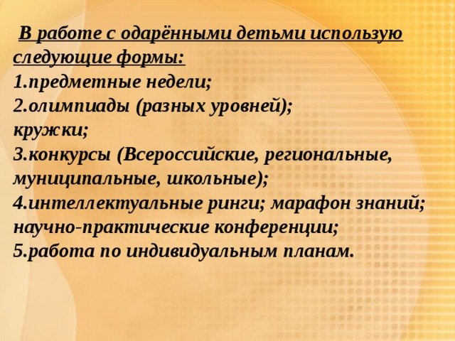  В работе с одарёнными детьми использую следующие формы: 1.предметные недели; 2.олимпиады (разных уровней); кружки; 3.конкурсы (Всероссийские, региональные, муниципальные, школьные); 4.интеллектуальные ринги; марафон знаний; научно-практические конференции; 5.работа по индивидуальным планам. 