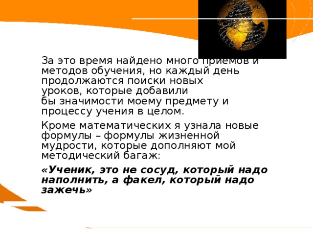 За это время найдено много приемов и методов обучения, но каждый день продолжаются поиски новых  уроков, которые добавили бы значимости моему предмету и процессу учения в целом. Кроме математических я узнала новые формулы – формулы жизненной мудрости, которые дополняют мой методический багаж: «Ученик, это не сосуд, который надо наполнить, а факел, который надо зажечь» 
