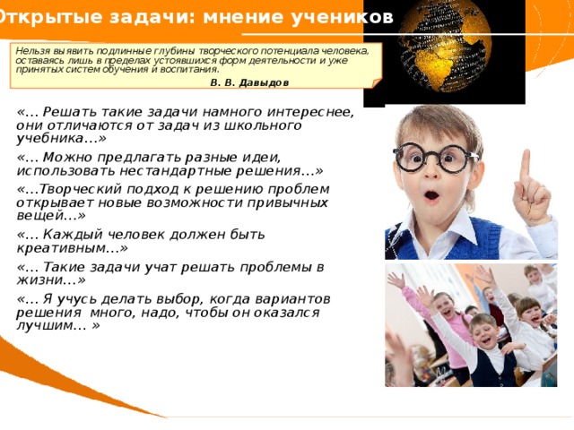 Открытые задачи: мнение учеников     Нельзя выявить подлинные глубины творческого потенциала человека, оставаясь лишь в пределах устоявшихся форм деятельности и уже принятых систем обучения и воспитания.        В. В. Давыдов   «… Решать такие задачи намного интереснее, они отличаются от задач из школьного учебника…»  «… Можно предлагать разные идеи, использовать нестандартные решения…»  «…Творческий подход к решению проблем открывает новые возможности привычных вещей…»  «… Каждый человек должен быть креативным…»  «… Такие задачи учат решать проблемы в жизни…»  «… Я учусь делать выбор, когда вариантов решения много, надо, чтобы он оказался лучшим… »  