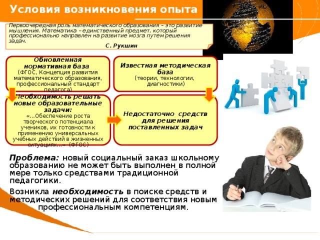 Условия возникновения опыта  Первоочередная роль математического образования – это развитие мышления. Математика – единственный предмет, который профессионально направлен на развитие мозга путем решения задач.           С. Рукшин Известная методическая база Обновленная нормативная база  (ФГОС, Концепция развития математического образования, профессиональный стандарт педагога) (теории, технологии, диагностики) Недостаточно средств для решения поставленных задач Необходимость решать новые образовательные задачи:  «…Обеспечение роста творческого потенциала учеников, их готовности к применению универсальных учебных действий в жизненных ситуациях…» (ФГОС) Проблема: новый социальный заказ школьному образованию не может быть выполнен в полной мере только средствами традиционной педагогики. Возникла необходимость в поиске средств и методических решений для соответствия новым  профессиональным компетенциям. 