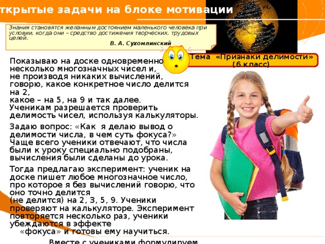 Открытые задачи на блоке мотивации   Знания становятся желанным достоянием маленького человека при условии, когда они – средство достижения творческих, трудовых целей.      В. А. Сухомлинский  Показываю на доске одновременно несколько многозначных чисел и, не производя никаких вычислений, говорю, какое конкретное число делится на 2, какое – на 5, на 9 и так далее. Ученикам разрешается проверить делимость чисел, используя калькуляторы. Задаю вопрос: «Как я делаю вывод о делимости числа, в чем суть фокуса?» Чаще всего ученики отвечают, что числа были к уроку специально подобраны, вычисления были сделаны до урока. Тогда предлагаю эксперимент: ученик на доске пишет любое многозначное число, про которое я без вычислений говорю, что оно точно делится (не делится) на 2, 3, 5, 9. Ученики проверяют на калькуляторе. Эксперимент повторяется несколько раз, ученики убеждаются в эффекте  «фокуса» и готовы ему научиться. Вместе с учениками формулируем тему, цель урока, планируем деятельность. Тема «Признаки делимости» (6 класс) 