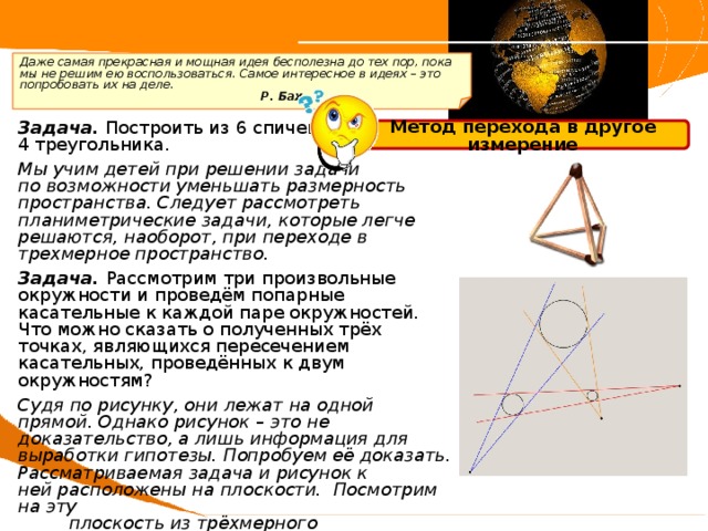  Даже самая прекрасная и мощная идея бесполезна до тех пор, пока мы не решим ею воспользоваться. Самое интересное в идеях – это попробовать их на деле.       Р. Бах Задача. Построить из 6 спичек 4 треугольника. Мы учим детей при решении задачи по возможности уменьшать размерность пространства. Следует рассмотреть планиметрические задачи, которые легче решаются, наоборот, при переходе в трехмерное пространство. Задача. Рассмотрим три произвольные окружности и проведём попарные касательные к каждой паре окружностей. Что можно сказать о полученных трёх точках, являющихся пересечением касательных, проведённых к двум окружностям? Судя по рисунку, они лежат на одной прямой. Однако рисунок – это не доказательство, а лишь информация для выработки гипотезы. Попробуем её доказать. Рассматриваемая задача и рисунок к ней расположены на плоскости.  Посмотрим на эту  плоскость из трёхмерного пространства.  Несложные рассуждения позволяют доказать  принадлежность точек одной прямой. Метод перехода в другое измерение 
