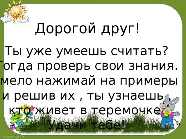 Дорогой друг! Ты уже умеешь считать? Тогда проверь свои знания. Смело нажимай на примеры и решив их , ты узнаешь , кто живет в теремочке. Удачи тебе! 