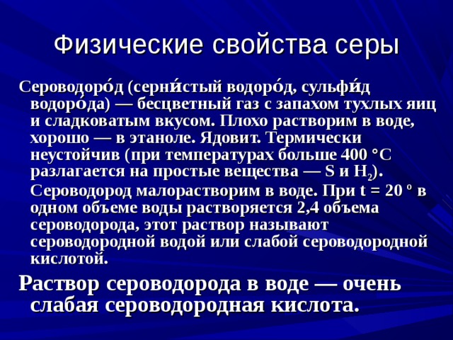 Физические свойства серы  Сероводоро́д (серни́стый водоро́д, сульфи́д водоро́да) — бесцветный газ с запахом тухлых яиц и сладковатым вкусом. Плохо растворим в воде, хорошо — в этаноле. Ядовит. Термически неустойчив (при температурах больше 400 °C разлагается на простые вещества — S и H 2 ). Сероводород малорастворим в воде. При t = 20 º в одном объеме воды растворяется 2,4 объема сероводорода, этот раствор называют сероводородной водой или слабой сероводородной кислотой.  Раствор сероводорода в воде — очень слабая сероводородная кислота.  