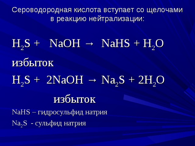 Сероводородная кислота вступает со щелочами в реакцию нейтрализации:   H 2 S +  NaOH →  NaHS + H 2 O избыток H 2 S +  2NaOH → Na 2 S + 2H 2 O              избыток NaHS – гидросульфид натрия Na 2 S - сульфид натрия 