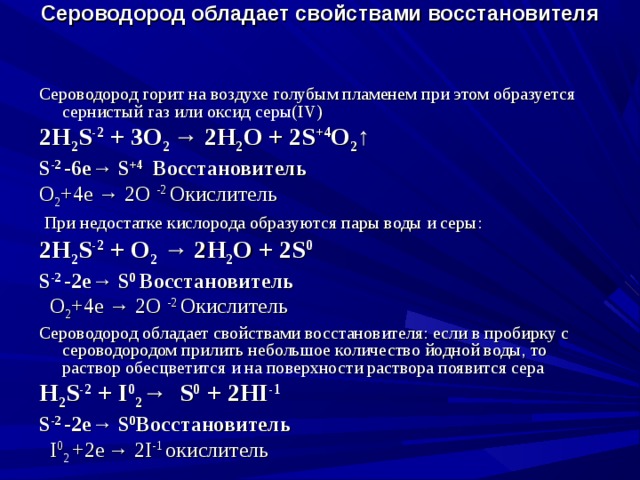 Сероводород обладает свойствами восстановителя  Сероводород горит на воздухе голубым пламенем при этом образуется сернистый газ или оксид серы( IV ) 2 H 2 S -2 + 3 O 2 → 2 H 2 O + 2 S +4 O 2 ↑ S -2 -6е→ S +4  Восстановитель O 2 +4е → 2 O -2 Окислитель  При недостатке кислорода образуются пары воды и серы: 2 H 2 S -2 + O 2 → 2 H 2 O + 2 S 0 S -2 - 2 е→ S 0  Восстановитель  O 2 +4е → 2 O -2 Окислитель Сероводород обладает свойствами восстановителя: если в пробирку с сероводородом прилить небольшое количество йодной воды, то раствор обесцветится и на поверхности раствора появится сера H 2 S -2 + I 0 2 →  S 0 + 2 HI -1 S -2 - 2 е→ S 0 Восстановитель   I 0 2  +2 е  → 2 I -1 окислитель 