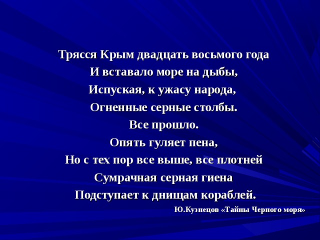 Трясся Крым двадцать восьмого года И вставало море на дыбы, Испуская, к ужасу народа, Огненные серные столбы. Все прошло. Опять гуляет пена, Но с тех пор все выше, все плотней Сумрачная серная гиена  Подступает к днищам кораблей. Ю.Кузнецов «Тайны Черного моря» 