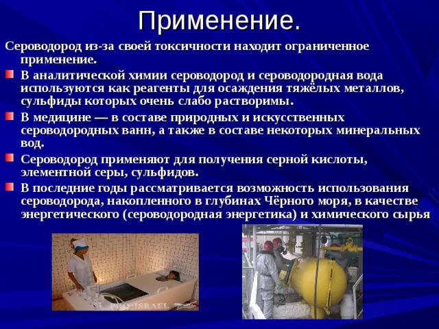 Применение. Сероводород из-за своей токсичности находит ограниченное применение. В аналитической химии сероводород и сероводородная вода используются как реагенты для осаждения тяжёлых металлов, сульфиды которых очень слабо растворимы. В медицине — в составе природных и искусственных сероводородных ванн, а также в составе некоторых минеральных вод. Сероводород применяют для получения серной кислоты, элементной серы, сульфидов. В последние годы рассматривается возможность использования сероводорода, накопленного в глубинах Чёрного моря, в качестве энергетического (сероводородная энергетика) и химического сырья 