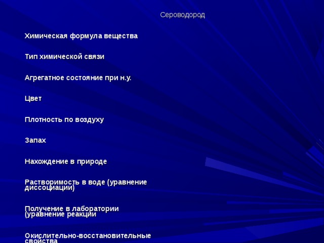 Сероводород Химическая формула вещества Тип химической связи Агрегатное состояние при н.у. Цвет Плотность по воздуху Запах Нахождение в природе Растворимость в воде (уравнение диссоциации) Получение в лаборатории (уравнение реакции Окислительно-восстановительные свойства Качетвенная реакция на сульфид ион 