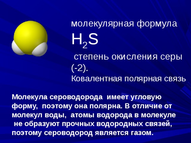 молекулярная формула Н 2 S  степень окисления серы (-2). Ковалентная полярная связь Молекула сероводорода имеет угловую форму, поэтому она полярна. В отличие от молекул воды, атомы водорода в молекуле  не образуют прочных водородных связей, поэтому сероводород является газом. 