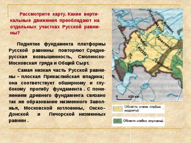 Тектоническое строение 1.Что лежит в основании Русской равнины? 2.Что такое щит? 3.Какие особенности рельефа это обусловило?  В основе Русской равнины лежит древняя докембрийская платформа. Складчатый фундамент залегает на различной глубине и выходит на поверхность лишь на Кольском полуострове и в Карелии (Балтийский щит).  Неровности кристаллического фундамента объясняются тем, что он разбит на блоки разной высоты, испытывающие и теперь медленные вертикальные движения (их называют «вековыми колебаниями»). В отдельных частях Русской равнины эти колебания кристаллического фундамента составляет от 4 до 10 мм в год. 