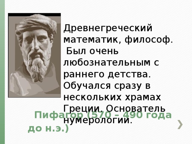 Древнегреческий математик, философ. Был очень любознательным с раннего детства. Обучался сразу в нескольких храмах Греции. Основатель нумерологии.  Пифагор (570 – 490 года до н.э.) 