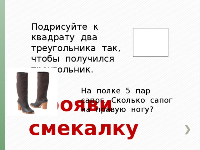 Подрисуйте к квадрату два треугольника так, чтобы получился треугольник. На полке 5 пар сапог. Сколько сапог на правую ногу? Прояви смекалку 