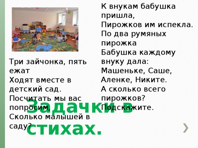 К внукам бабушка пришла,  Пирожков им испекла.  По два румяных пирожка  Бабушка каждому внуку дала:  Машеньке, Саше, Аленке, Никите.  А сколько всего пирожков? Подскажите. Три зайчонка, пять ежат  Ходят вместе в детский сад.  Посчитать мы вас попросим,  Сколько малышей в саду? Задачки в стихах. 