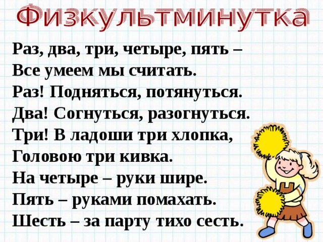 Раз, два, три, четыре, пять – Все умеем мы считать. Раз! Подняться, потянуться. Два! Согнуться, разогнуться. Три! В ладоши три хлопка, Головою три кивка. На четыре – руки шире. Пять – руками помахать. Шесть – за парту тихо сесть . 