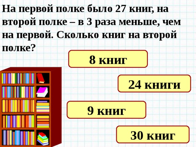 На первой полке было 27 книг, на второй полке – в 3 раза меньше, чем на первой. Сколько книг на второй полке? 8 книг 24 книги 9 книг 30 книг 