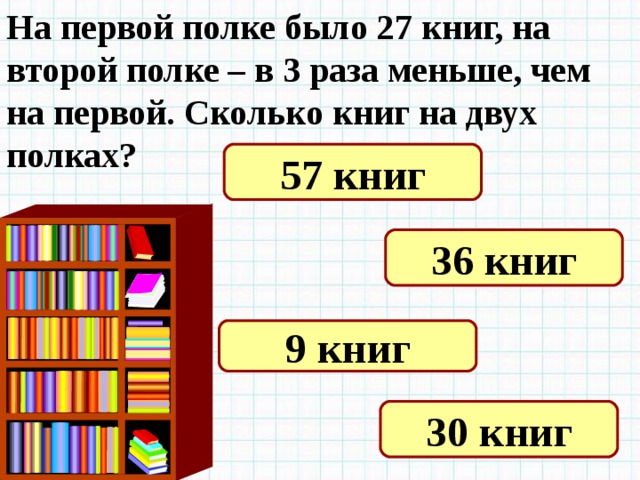На первой полке было 27 книг, на второй полке – в 3 раза меньше, чем на первой. Сколько книг на двух полках? 57 книг 36 книг 9 книг 30 книг 