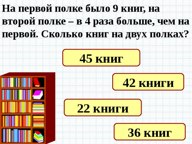 На первой полке было 9 книг, на второй полке – в 4 раза больше, чем на первой. Сколько книг на двух полках? 45 книг 42 книги 22 книги 36 книг 