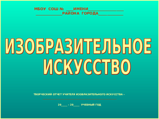 МБОУ СОШ № ____ИМЕНИ____________________  _______________РАЙОНА ГОРОДА______________ ТВОРЧЕСКИЙ ОТЧЕТ УЧИТЕЛЯ ИЗОБРАЗИТЕЛЬНОГО ИСКУССТВА – ______________________________________________________________  20_____ – 20_____ УЧЕБНЫЙ ГОД 
