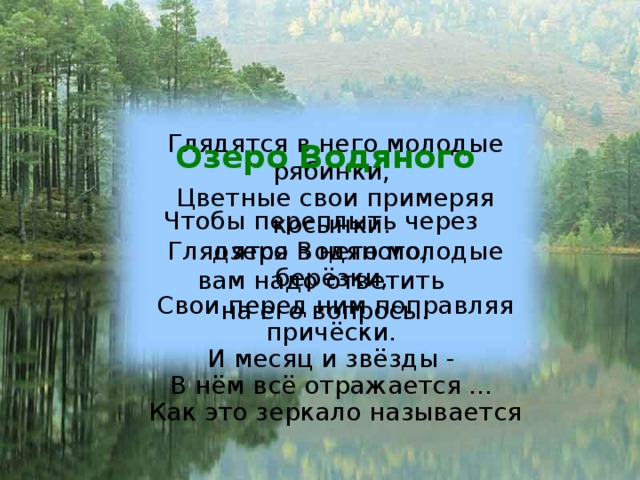 Озеро Водяного  Чтобы переплыть через озеро Водяного, вам надо ответить на его вопросы. Глядятся в него молодые рябинки,  Цветные свои примеряя косынки.  Глядятся в него молодые берёзки,  Свои перед ним поправляя причёски.  И месяц и звёзды -  В нём всё отражается ...  Как это зеркало называется