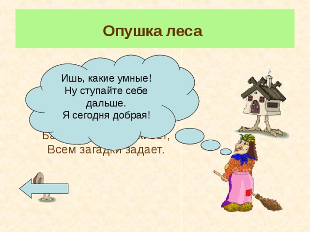 Опушка леса  Ну что, касатики! Поиграем? Страсть люблю играть и загадки задавать. Отгадайте и пройдете. Нет – утоните в болоте! Ишь, какие умные! Ну ступайте себе дальше. Я сегодня добрая! А на солнечной опушке,  Стоит чудная избушка. Бабка-Ёжка там живет, Всем загадки задает. Для перехода к загадкам нажмите на грибок