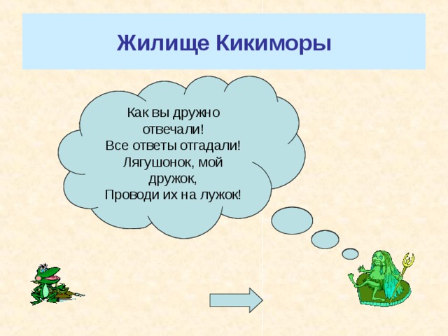 Жилище Кикиморы Я люблю свое болото, Но секрет свой не таю. Скучно мне, и от того-то Я вопросы задаю. Коль ответы вы найдете Не потонете в болоте! Как вы дружно отвечали! Все ответы отгадали! Лягушонок, мой дружок, Проводи их на лужок! Для перехода к вопросам нажмите на лягушку