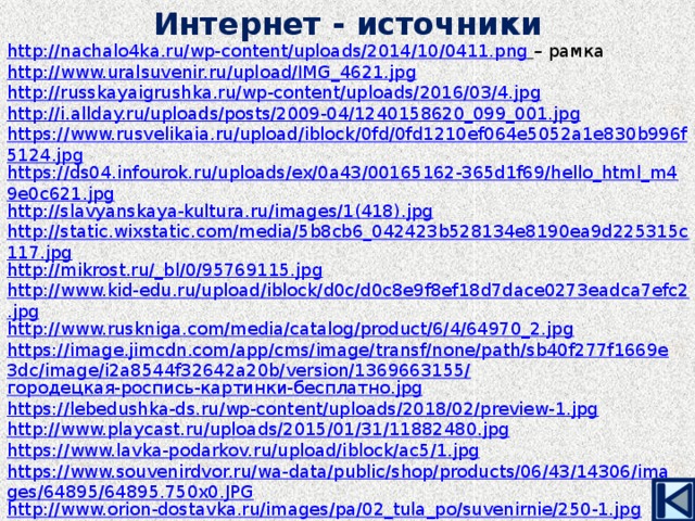 Интернет - источники http://nachalo4ka.ru/wp-content/uploads/2014/10/0411.png  – рамка http://www.uralsuvenir.ru/upload/IMG_4621.jpg http://russkayaigrushka.ru/wp-content/uploads/2016/03/4.jpg http://i.allday.ru/uploads/posts/2009-04/1240158620_099_001.jpg https://www.rusvelikaia.ru/upload/iblock/0fd/0fd1210ef064e5052a1e830b996f5124.jpg https://ds04.infourok.ru/uploads/ex/0a43/00165162-365d1f69/hello_html_m49e0c621.jpg http://slavyanskaya-kultura.ru/images/1(418).jpg http://static.wixstatic.com/media/5b8cb6_042423b528134e8190ea9d225315c117.jpg http://mikrost.ru/_bl/0/95769115.jpg http://www.kid-edu.ru/upload/iblock/d0c/d0c8e9f8ef18d7dace0273eadca7efc2.jpg http://www.ruskniga.com/media/catalog/product/6/4/64970_2.jpg https://image.jimcdn.com/app/cms/image/transf/none/path/sb40f277f1669e3dc/image/i2a8544f32642a20b/version/1369663155/ городецкая-роспись-картинки-бесплатно . jpg https://lebedushka-ds.ru/wp-content/uploads/2018/02/preview-1.jpg http://www.playcast.ru/uploads/2015/01/31/11882480.jpg https://www.lavka-podarkov.ru/upload/iblock/ac5/1.jpg https://www.souvenirdvor.ru/wa-data/public/shop/products/06/43/14306/images/64895/64895.750x0.JPG http://www.orion-dostavka.ru/images/pa/02_tula_po/suvenirnie/250-1.jpg http://gemget.ru/sm-content/uploads/2010/03/mlh5.jpg http://mmedia.ozone.ru/multimedia/spare_covers/1017993165.jpg https://img-fotki.yandex.ru/get/6728/39663434.5c7/0_99bdf_f80455f0_XL.png 