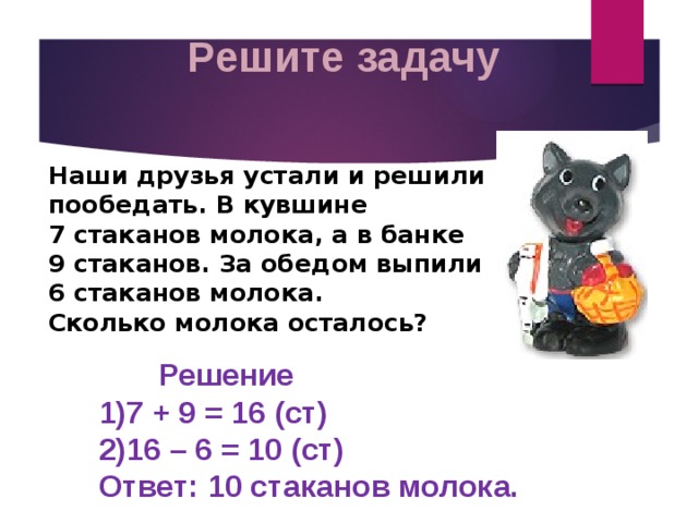 Решите задачу Наши друзья устали и решили пообедать. В кувшине  7 стаканов молока, а в банке  9 стаканов. За обедом выпили  6 стаканов молока.  Сколько молока осталось?  Решение  1)7 + 9 = 16 (ст)  2)16 – 6 = 10 (ст)  Ответ: 10 стаканов молока. 