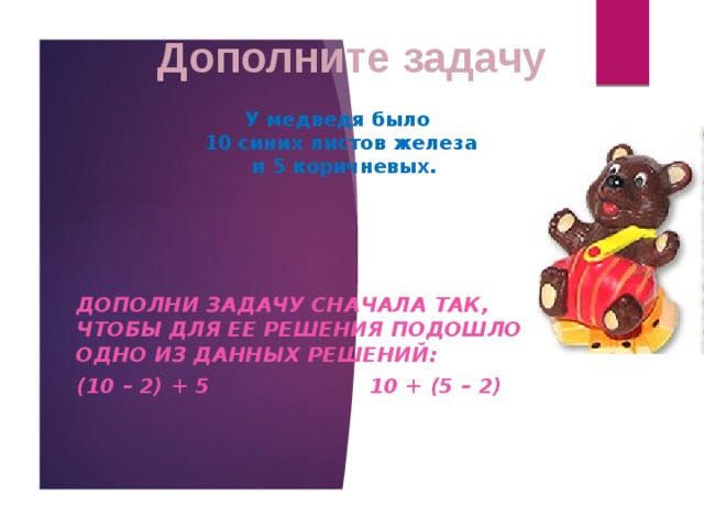 Дополните задачу У медведя было  10 синих листов железа  и 5 коричневых. Дополни задачу сначала так, чтобы для ее решения подошло одно из данных решений: (10 – 2) + 5 10 + (5 – 2) 