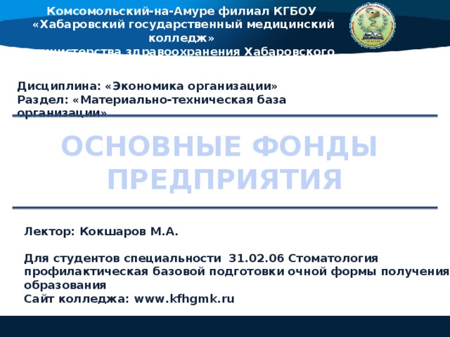 Комсомольский-на-Амуре филиал КГБОУ «Хабаровский государственный медицинский колледж» министерства здравоохранения Хабаровского края Дисциплина: «Экономика организации» Раздел: «Материально-техническая база организации» ОСНОВНЫЕ ФОНДЫ ПРЕДПРИЯТИЯ Лектор: Кокшаров М.А.  Для студентов специальности 31.02.06 Стоматология профилактическая базовой подготовки очной формы получения образования Сайт колледжа: www.kfhgmk.ru  
