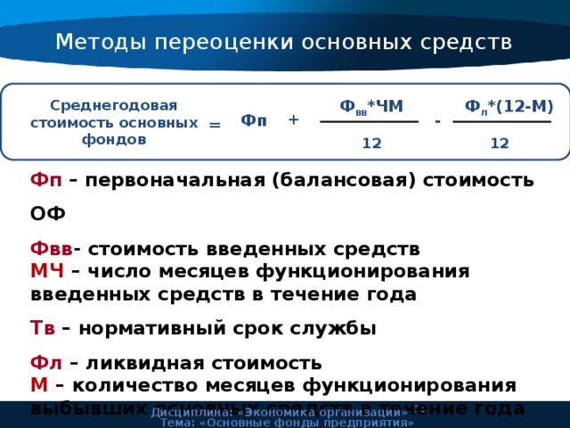Методы переоценки основных средств Ф л *(12-М) Ф вв *ЧМ Среднегодовая стоимость основных фондов + - Фп = 12 12 Фп – первоначальная (балансовая) стоимость ОФ Фвв - стоимость введенных средств МЧ – число месяцев функционирования введенных средств в течение года Тв – нормативный срок службы Фл – ликвидная стоимость М – количество месяцев функционирования выбывших основных средств в течение года    11 Дисциплина: «Экономика организации» Тема: «Основные фонды предприятия» 