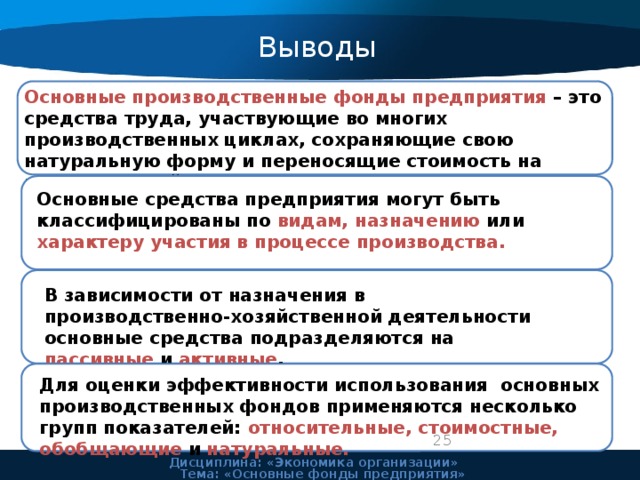 Выводы Основные производственные фонды предприятия – это средства труда, участвующие во многих производственных циклах, сохраняющие свою натуральную форму и переносящие стоимость на изготовляемый продукт частями по мере износа. Основные средства предприятия могут быть классифицированы по видам, назначению или характеру участия в процессе производства. В зависимости от назначения в производственно-хозяйственной деятельности основные средства подразделяются на пассивные и активные . Для оценки эффективности использования основных производственных фондов применяются несколько групп показателей: относительные, стоимостные, обобщающие и натуральные. 24 Дисциплина: «Экономика организации» Тема: «Основные фонды предприятия» 