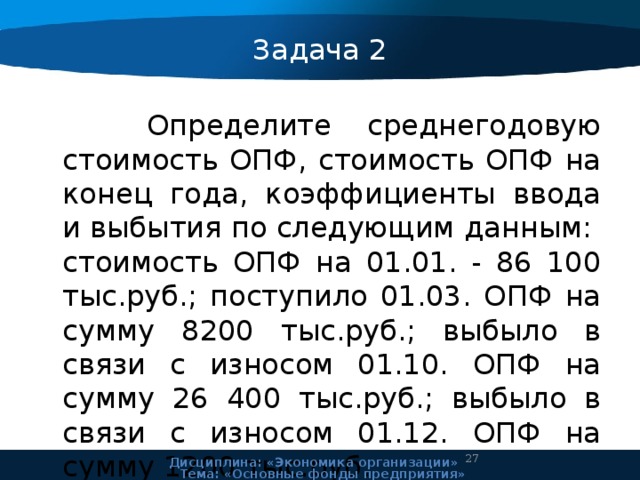 Задача 2  Определите среднегодовую стоимость ОПФ, стоимость ОПФ на конец года, коэффициенты ввода и выбытия по следующим данным: стоимость ОПФ на 01.01. - 86 100 тыс.руб.; поступило 01.03. ОПФ на сумму 8200 тыс.руб.; выбыло в связи с износом 01.10. ОПФ на сумму 26 400 тыс.руб.; выбыло в связи с износом 01.12. ОПФ на сумму 1200 тыс.руб. 24 Дисциплина: «Экономика организации» Тема: «Основные фонды предприятия» 