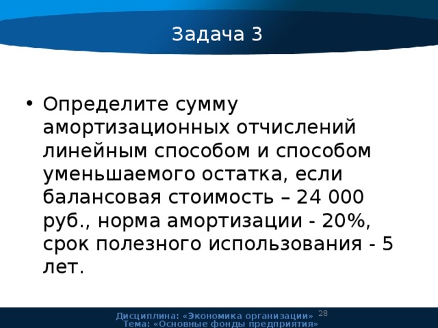 Задача 3 Определите сумму амортизационных отчислений линейным способом и способом уменьшаемого остатка, если балансовая стоимость – 24 000 руб., норма амортизации - 20%, срок полезного использования - 5 лет. 24 Дисциплина: «Экономика организации» Тема: «Основные фонды предприятия» 