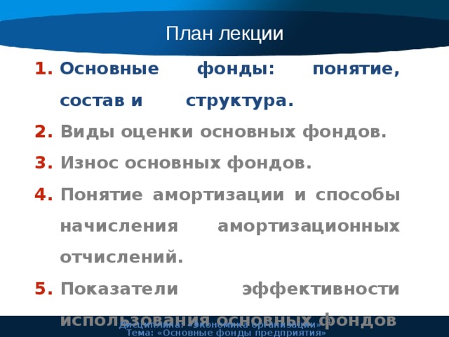 План лекции Основные фонды: понятие, состав и структура. Виды оценки основных фондов. Износ основных фондов. Понятие амортизации и способы начисления амортизационных отчислений. Показатели эффективности использования основных фондов  Дисциплина: «Экономика организации» Тема: «Основные фонды предприятия» 