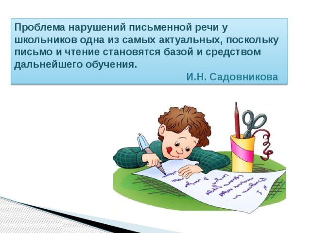 Проблема нарушений письменной речи у школьников одна из самых актуальных, поскольку письмо и чтение становятся базой и средством дальнейшего обучения.  И.Н. Садовникова 