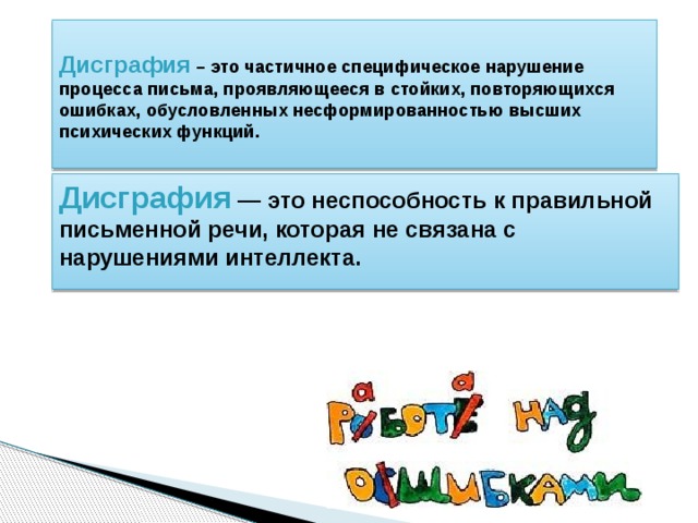  Дисграфия – это частичное специфическое нарушение процесса письма, проявляющееся в стойких, повторяющихся ошибках, обусловленных несформированностью высших психических функций.    Дисграфия  — это неспособность к правильной письменной речи, которая не связана с нарушениями интеллекта.  