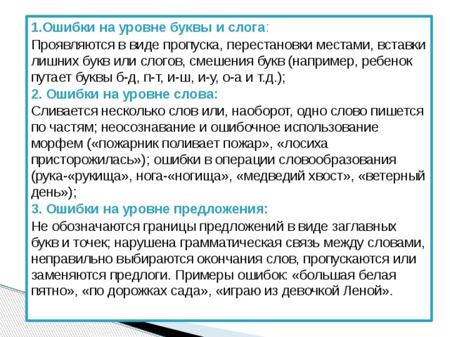 1.Ошибки на уровне буквы и слога : Проявляются в виде пропуска, перестановки местами, вставки лишних букв или слогов, смешения букв (например, ребенок путает буквы б-д, п-т, и-ш, и-у, о-а и т.д.); 2. Ошибки на уровне слова: Сливается несколько слов или, наоборот, одно слово пишется по частям; неосознавание и ошибочное использование морфем («пожарник поливает пожар», «лосиха присторожилась»); ошибки в операции словообразования (рука-«рукища», нога-«ногища», «медведий хвост», «ветерный день»); 3. Ошибки на уровне предложения: Не обозначаются границы предложений в виде заглавных букв и точек; нарушена грамматическая связь между словами, неправильно выбираются окончания слов, пропускаются или заменяются предлоги. Примеры ошибок: «большая белая пятно», «по дорожках сада», «играю из девочкой Леной». 